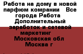 Работа на дому в новой парфюм.комрании - Все города Работа » Дополнительный заработок и сетевой маркетинг   . Московская обл.,Москва г.